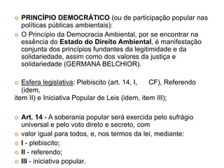  PRINCÍPIO DEMOCRÁTICO (ou de participação popular nas
políticas públicas ambientais):
 O Princípio da Democracia Ambiental, por se encontrar na
essência do Estado do Direito Ambiental, é manifestação
conjunta dos princípios fundantes da legitimidade e da
solidariedade, assim como dos valores da justiça e
solidariedade (GERMANA BELCHIOR).
 Esfera legislativa: Plebiscito (art. 14, I, CF), Referendo
(idem,
item II) e Iniciativa Popular de Leis (idem, item III);
 Art. 14 - A soberania popular será exercida pelo sufrágio
universal e pelo voto direto e secreto, com
 valor igual para todos, e, nos termos da lei, mediante:
 I - plebiscito;
 II - referendo;
 III - iniciativa popular.
 