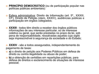  PRINCÍPIO DEMOCRÁTICO (ou de participação popular nas
políticas públicas ambientais):
 Esfera administrativa: Direito de Informação (art. 5º., XXXIII,
CF), Direito de Petição (idem, XXXIV), audiências públicas e
participação em órgãos colegiados;
 XXXIII - todos têm direito a receber dos órgãos públicos
informações de seu interesse particular, ou de interesse
coletivo ou geral, que serão prestadas no prazo da lei, sob
pena de responsabilidade, ressalvadas aquelas cujo sigilo
seja imprescindível à segurança da sociedade e do Estado;
 XXXIV - são a todos assegurados, independentemente do
pagamento de taxas:
 a) o direito de petição aos Poderes Públicos em defesa de
direito ou contra ilegalidade ou abuso de poder;
 b) a obtenção de certidões em repartições públicas, para
defesa de direitos e esclarecimento de situações de interesse
pessoal;
 