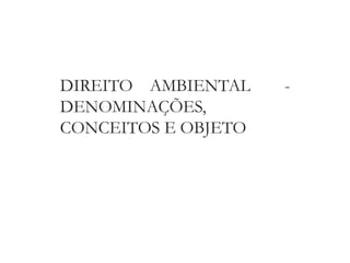 DIREITO AMBIENTAL -
DENOMINAÇÕES,
CONCEITOS E OBJETO
 