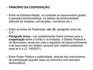  PRINCÍPIO DA COOPERAÇÃO:
 Entre os Estados-Nação, no combate ao aquecimento global,
à poluição transfronteiriça, na defesa da biodiversidade
(através de tratados, convenções, convênios etc.);
 Entre os entes da Federação: art. 23, parágrafo único da
C.F.:
 Parágrafo único - Lei complementar fixará normas para a
cooperação entre a União e os Estados, o Distrito Federal e
os Municípios, tendo em vista o equilíbrio do desenvolvimento
e do bem-estar em âmbito nacional (em matéria ambiental,
essa lei é a LC 140/2011).
 Entre Poder Público e coletividade, através dos mecanismos
de participação popular (aqui se comunica com princípio
democrático)
 