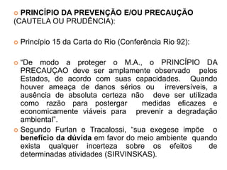  PRINCÍPIO DA PREVENÇÃO E/OU PRECAUÇÃO
(CAUTELA OU PRUDÊNCIA):
 Princípio 15 da Carta do Rio (Conferência Rio 92):
 “De modo a proteger o M.A., o PRINCÍPIO DA
PRECAUÇAO deve ser amplamente observado pelos
Estados, de acordo com suas capacidades. Quando
houver ameaça de danos sérios ou irreversíveis, a
ausência de absoluta certeza não deve ser utilizada
como razão para postergar medidas eficazes e
economicamente viáveis para prevenir a degradação
ambiental”.
 Segundo Furlan e Tracalossi, “sua exegese impõe o
benefício da dúvida em favor do meio ambiente quando
exista qualquer incerteza sobre os efeitos de
determinadas atividades (SIRVINSKAS).
 