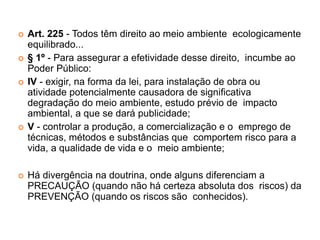  Art. 225 - Todos têm direito ao meio ambiente ecologicamente
equilibrado...
 § 1º - Para assegurar a efetividade desse direito, incumbe ao
Poder Público:
 IV - exigir, na forma da lei, para instalação de obra ou
atividade potencialmente causadora de significativa
degradação do meio ambiente, estudo prévio de impacto
ambiental, a que se dará publicidade;
 V - controlar a produção, a comercialização e o emprego de
técnicas, métodos e substâncias que comportem risco para a
vida, a qualidade de vida e o meio ambiente;
 Há divergência na doutrina, onde alguns diferenciam a
PRECAUÇÃO (quando não há certeza absoluta dos riscos) da
PREVENÇÃO (quando os riscos são conhecidos).
 