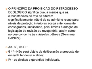  O PRINCÍPIO DA PROIBIÇÃO DO RETROCESSO
ECOLÓGICO significa que, a menos que as
circunstâncias de fato se alterem
significativamente, não é de se admitir o recuo para
níveis de proteção inferiores aos já anteriormente
consagrados, implicando, pois, limites à adoção de
legislação de revisão ou revogatória, assim como
no que concerne às cláusulas pétreas (Germana
Belchior).
 Art. 60, da CF:
 § 4º - Não será objeto de deliberação a proposta de
emenda tendente a abolir:
 IV - os direitos e garantias individuais.
 