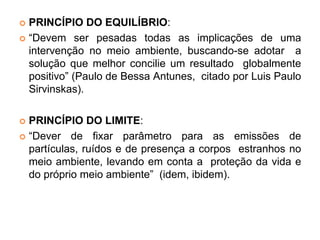  PRINCÍPIO DO EQUILÍBRIO:
 “Devem ser pesadas todas as implicações de uma
intervenção no meio ambiente, buscando-se adotar a
solução que melhor concilie um resultado globalmente
positivo” (Paulo de Bessa Antunes, citado por Luis Paulo
Sirvinskas).
 PRINCÍPIO DO LIMITE:
 “Dever de fixar parâmetro para as emissões de
partículas, ruídos e de presença a corpos estranhos no
meio ambiente, levando em conta a proteção da vida e
do próprio meio ambiente” (idem, ibidem).
 