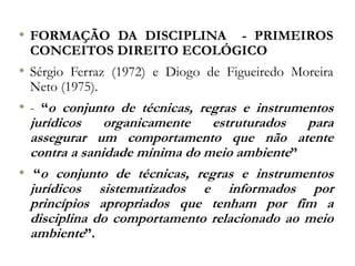 • FORMAÇÃO DA DISCIPLINA - PRIMEIROS
CONCEITOS DIREITO ECOLÓGICO
• Sérgio Ferraz (1972) e Diogo de Figueiredo Moreira
Neto (1975).
• - “o conjunto de técnicas, regras e instrumentos
jurídicos organicamente estruturados para
assegurar um comportamento que não atente
contra a sanidade mínima do meio ambiente”
• “o conjunto de técnicas, regras e instrumentos
jurídicos sistematizados e informados por
princípios apropriados que tenham por fim a
disciplina do comportamento relacionado ao meio
ambiente”.
 