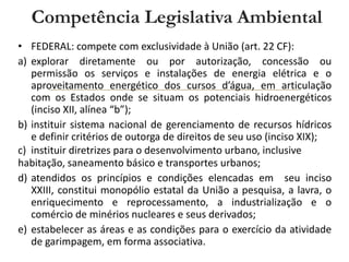 Competência Legislativa Ambiental
• FEDERAL: compete com exclusividade à União (art. 22 CF):
a) explorar diretamente ou por autorização, concessão ou
permissão os serviços e instalações de energia elétrica e o
aproveitamento energético dos cursos d’água, em articulação
com os Estados onde se situam os potenciais hidroenergéticos
(inciso XII, alínea “b”);
b) instituir sistema nacional de gerenciamento de recursos hídricos
e definir critérios de outorga de direitos de seu uso (inciso XIX);
c) instituir diretrizes para o desenvolvimento urbano, inclusive
habitação, saneamento básico e transportes urbanos;
d) atendidos os princípios e condições elencadas em seu inciso
XXIII, constitui monopólio estatal da União a pesquisa, a lavra, o
enriquecimento e reprocessamento, a industrialização e o
comércio de minérios nucleares e seus derivados;
e) estabelecer as áreas e as condições para o exercício da atividade
de garimpagem, em forma associativa.
 
