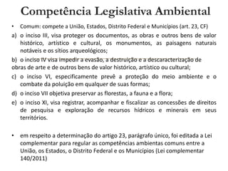 • Comum: compete a União, Estados, Distrito Federal e Municípios (art. 23, CF)
a) o inciso III, visa proteger os documentos, as obras e outros bens de valor
histórico, artístico e cultural, os monumentos, as paisagens naturais
notáveis e os sítios arqueológicos;
b) o inciso IV visa impedir a evasão, a destruição e a descaracterização de
obras de arte e de outros bens de valor histórico, artístico ou cultural;
c) o inciso VI, especificamente prevê a proteção do meio ambiente e o
combate da poluição em qualquer de suas formas;
d) o inciso VII objetiva preservar as florestas, a fauna e a flora;
e) o inciso XI, visa registrar, acompanhar e fiscalizar as concessões de direitos
de pesquisa e exploração de recursos hídricos e minerais em seus
territórios.
• em respeito a determinação do artigo 23, parágrafo único, foi editada a Lei
complementar para regular as competências ambientas comuns entre a
União, os Estados, o Distrito Federal e os Municípios (Lei complementar
140/2011)
Competência Legislativa Ambiental
 