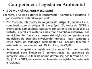 • E OS MUNICÍPIOS PODEM LEGISLAR?
Em regra, a CF não autoriza (é concorrente)! Contudo, a doutrina e
jurisprudência entendem que pode.
• Por força da interpretação conjunta do artigo 30, incisos I e II,
combinado com os artigos 18 e o próprio 24, todos da CF/88, a
extensão da competência legislativa concorrente aos Estados e ao
Distrito Federal em matéria ambiental é também extensiva aos
municípios. Por força da expressa atribuição de competência aos
municípios de questões envolvendo interesse local, compete a
esses entes da federação suplementar as normas federais e
estaduais no que couber (art. 30, inc. I e II, da CF/88).
• Assim, a competência legislativa dos municípios em matéria
ambiental deve limitar-se à demonstração da existência de
interesse local e, o teor da norma deverá ser, nos termos do art.
24, § 1º da CRFB, em caráter suplementar às legislações estaduais
e nacional.
Competência Legislativa Ambiental
 