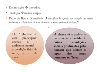 • Delimitação  disciplina
• ecologia ciência ampla
• Paulo de Bessa  tendência  consideração apenas em relação aos meios
naturais, excluindo-se de seus domínios o meio ambiente cultural”.
•
Dir. Ambiental não
está preocupado
apenas c/ o
ambiente natural –
a condição física da
terra, do ar, da
água.
 abarca  o ambiente
humano – a saúde +
outras condições
sociais produzidas pelo
homem que afetam o
lugar dos seres
humanos na Terra
 