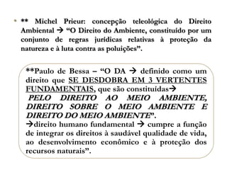 • ** Michel Prieur: concepção teleológica do Direito
Ambiental  “O Direito do Ambiente, constituído por um
conjunto de regras jurídicas relativas à proteção da
natureza e à luta contra as poluições”.
**Paulo de Bessa – “O DA  definido como um
direito que SE DESDOBRA EM 3 VERTENTES
FUNDAMENTAIS, que são constituídas
PELO DIREITO AO MEIO AMBIENTE,
DIREITO SOBRE O MEIO AMBIENTE E
DIREITO DO MEIO AMBIENTE”.
direito humano fundamental  cumpre a função
de integrar os direitos à saudável qualidade de vida,
ao desenvolvimento econômico e à proteção dos
recursos naturais”.
 