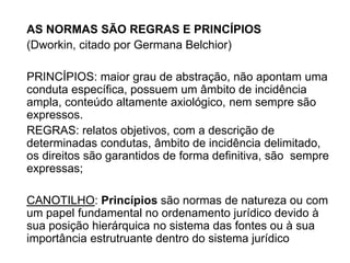 AS NORMAS SÃO REGRAS E PRINCÍPIOS
(Dworkin, citado por Germana Belchior)
PRINCÍPIOS: maior grau de abstração, não apontam uma
conduta específica, possuem um âmbito de incidência
ampla, conteúdo altamente axiológico, nem sempre são
expressos.
REGRAS: relatos objetivos, com a descrição de
determinadas condutas, âmbito de incidência delimitado,
os direitos são garantidos de forma definitiva, são sempre
expressas;
CANOTILHO: Princípios são normas de natureza ou com
um papel fundamental no ordenamento jurídico devido à
sua posição hierárquica no sistema das fontes ou à sua
importância estrutruante dentro do sistema jurídico
 
