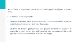 Na avaliação pré-operatória, o enfermeiro/enfermagem investiga os seguintes
itens:
• Estado de saúde do paciente.
• História da doença atual: sinais e sintomas, exames realizados, hipóteses
diagnósticas, tratamento e evolução da doença.
• História de doenças preexistentes, que possam interferir no sucesso da
anestesia, como a asma, que pode acarretar em broncoconstrição aguda
grave no início da anestesia ou durante a intubação.
 