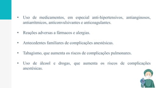 • Uso de medicamentos, em especial anti-hipertensivos, antianginosos,
antiarrítmicos, anticonvulsivantes e anticoagulantes.
• Reações adversas a fármacos e alergias.
• Antecedentes familiares de complicações anestésicas.
• Tabagismo, que aumenta os riscos de complicações pulmonares.
• Uso de álcool e drogas, que aumenta os riscos de complicações
anestésicas.
 
