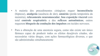 • A maioria dos procedimentos cirúrgicos requer inconsciência
(hipnose), analgesia (ausência de dor), amnésia (perda temporária da
memória), relaxamento neuromuscular, boa exposição visceral com
total controle respiratório e dos reflexos autonômicos; outros
requerem bloqueio da condução dos impulsos em tecidos nervosos.
• Para a obtenção de uma anestesia segura, como não existe um único
fármaco capaz de produzir todos os efeitos desejáveis citados, são
necessárias várias drogas, com ações farmacológicas diversas, e que
são administradas simultaneamente
 