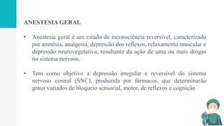 ANESTESIA GERAL
• Anestesia geral é um estado de inconsciência reversível, caracterizado
por amnésia, analgesia, depressão dos reflexos, relaxamento muscular e
depressão neurovegetativa, resultante da ação de uma ou mais drogas
no sistema nervoso.
• Tem como objetivo a depressão irregular e reversível do sistema
nervoso central (SNC), produzida por fármacos, que determinarão
graus variados de bloqueio sensorial, motor, de reflexos e cognição
 