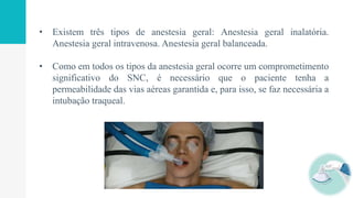 • Existem três tipos de anestesia geral: Anestesia geral inalatória.
Anestesia geral intravenosa. Anestesia geral balanceada.
• Como em todos os tipos da anestesia geral ocorre um comprometimento
significativo do SNC, é necessário que o paciente tenha a
permeabilidade das vias aéreas garantida e, para isso, se faz necessária a
intubação traqueal.
 