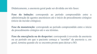 Didaticamente, a anestesia geral pode ser dividida em três fases:
Fase da indução: corresponde ao período compreendido entre a
administração de agentes anestésicos até o início do procedimento cirúrgico
(início da incisão cirúrgica).
Fase da manutenção: corresponde ao período compreendido entre o início
do procedimento cirúrgico até o seu término.
Fase da emergência ou do despertar: corresponde à reversão da anestesia
ou ao período em que o paciente começa a “acordar” da anestesia e, em
geral, termina quando ele se encontra pronto para deixar a SO.
 
