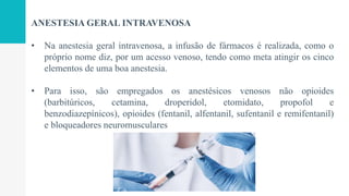 ANESTESIA GERAL INTRAVENOSA
• Na anestesia geral intravenosa, a infusão de fármacos é realizada, como o
próprio nome diz, por um acesso venoso, tendo como meta atingir os cinco
elementos de uma boa anestesia.
• Para isso, são empregados os anestésicos venosos não opioides
(barbitúricos, cetamina, droperidol, etomidato, propofol e
benzodiazepínicos), opioides (fentanil, alfentanil, sufentanil e remifentanil)
e bloqueadores neuromusculares
 