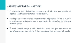 ANESTESIA GERAL BALANCEADA
• A anestesia geral balanceada é aquela realizada pela combinação de
agentes anestésicos inalatórios e intravenosos.
• Esse tipo de anestesia tem sido amplamente empregado nos mais diversos
procedimentos cirúrgicos, para a realização de operações de inúmeras
especialidades.
• É uma técnica antiga e bem difundida, uma vez que não existe um
anestésico intravenoso ideal e único que proporcione anestesia adequada.
 