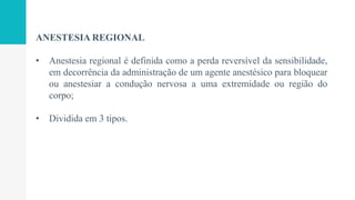 ANESTESIA REGIONAL
• Anestesia regional é definida como a perda reversível da sensibilidade,
em decorrência da administração de um agente anestésico para bloquear
ou anestesiar a condução nervosa a uma extremidade ou região do
corpo;
• Dividida em 3 tipos.
 