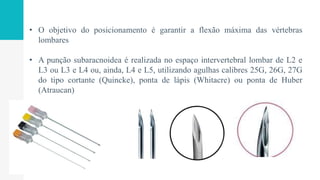 • O objetivo do posicionamento é garantir a flexão máxima das vértebras
lombares
• A punção subaracnoidea é realizada no espaço intervertebral lombar de L2 e
L3 ou L3 e L4 ou, ainda, L4 e L5, utilizando agulhas calibres 25G, 26G, 27G
do tipo cortante (Quincke), ponta de lápis (Whitacre) ou ponta de Huber
(Atraucan)
 