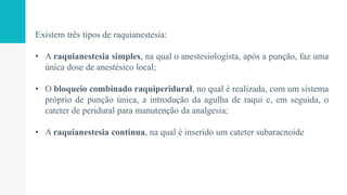 Existem três tipos de raquianestesia:
• A raquianestesia simples, na qual o anestesiologista, após a punção, faz uma
única dose de anestésico local;
• O bloqueio combinado raquiperidural, no qual é realizada, com um sistema
próprio de punção única, a introdução da agulha de raqui e, em seguida, o
cateter de peridural para manutenção da analgesia;
• A raquianestesia contínua, na qual é inserido um cateter subaracnoide
 