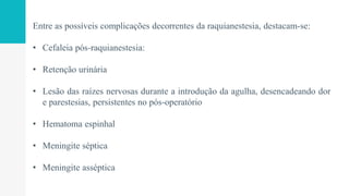 Entre as possíveis complicações decorrentes da raquianestesia, destacam-se:
• Cefaleia pós-raquianestesia:
• Retenção urinária
• Lesão das raízes nervosas durante a introdução da agulha, desencadeando dor
e parestesias, persistentes no pós-operatório
• Hematoma espinhal
• Meningite séptica
• Meningite asséptica
 