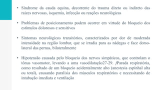 • Síndrome da cauda equina, decorrente do trauma direto ou indireto das
raízes nervosas, isquemia, infecção ou reações neurológicas
• Problemas de posicionamento podem ocorrer em virtude do bloqueio dos
estímulos dolorosos e sensitivos
• Sintomas neurológicos transitórios, caracterizados por dor de moderada
intensidade na região lombar, que se irradia para as nádegas e face dorso-
lateral das pernas, bilateralmente
• Hipotensão causada pelo bloqueio dos nervos simpáticos, que controlam o
tônus vasomotor, levando a uma vasodilatação27-29. ƒParada respiratória,
como resultado de um bloqueio acidentalmente alto (anestesia espinhal alta
ou total), causando paralisia dos músculos respiratórios e necessitando de
intubação imediata e ventilação
 