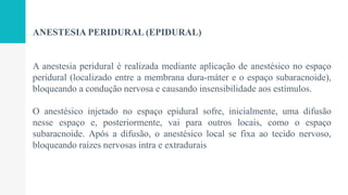 ANESTESIA PERIDURAL (EPIDURAL)
A anestesia peridural é realizada mediante aplicação de anestésico no espaço
peridural (localizado entre a membrana dura-máter e o espaço subaracnoide),
bloqueando a condução nervosa e causando insensibilidade aos estímulos.
O anestésico injetado no espaço epidural sofre, inicialmente, uma difusão
nesse espaço e, posteriormente, vai para outros locais, como o espaço
subaracnoide. Após a difusão, o anestésico local se fixa ao tecido nervoso,
bloqueando raízes nervosas intra e extradurais
 