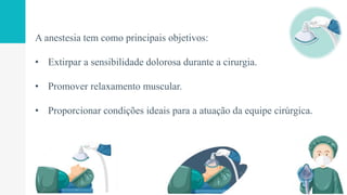 A anestesia tem como principais objetivos:
• Extirpar a sensibilidade dolorosa durante a cirurgia.
• Promover relaxamento muscular.
• Proporcionar condições ideais para a atuação da equipe cirúrgica.
 