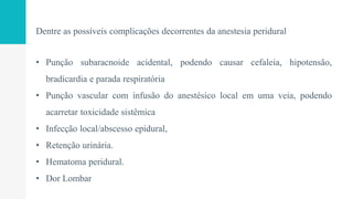 Dentre as possíveis complicações decorrentes da anestesia peridural
• Punção subaracnoide acidental, podendo causar cefaleia, hipotensão,
bradicardia e parada respiratória
• Punção vascular com infusão do anestésico local em uma veia, podendo
acarretar toxicidade sistêmica
• Infecção local/abscesso epidural,
• Retenção urinária.
• Hematoma peridural.
• Dor Lombar
 