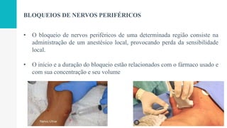 BLOQUEIOS DE NERVOS PERIFÉRICOS
• O bloqueio de nervos periféricos de uma determinada região consiste na
administração de um anestésico local, provocando perda da sensibilidade
local.
• O início e a duração do bloqueio estão relacionados com o fármaco usado e
com sua concentração e seu volume
 