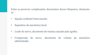 Entre as possíveis complicações decorrentes desses bloqueios, destacam-
se:
• Injeção acidental intravascular.
• Superdose do anestésico local.
• Lesão do nervo, decorrente do trauma causado pela agulha.
• Compressão do nervo, decorrente do volume de anestésico
administrado
 