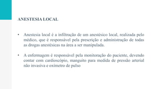 ANESTESIA LOCAL
• Anestesia local é a infiltração de um anestésico local, realizada pelo
médico, que é responsável pela prescrição e administração de todas
as drogas anestésicas na área a ser manipulada.
• A enfermagem é responsável pela monitoração do paciente, devendo
contar com cardioscópio, manguito para medida de pressão arterial
não invasiva e oxímetro de pulso
 