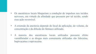 • Os anestésicos locais bloqueiam a condução de impulsos nos tecidos
nervosos, em virtude da afinidade que possuem por tal tecido, sendo
essa ação reversível.
• A extensão da anestesia depende do local da aplicação, do volume, da
concentração e da difusão do fármaco utilizado.
• A maioria dos anestésicos locais utilizados possuem efeito
vasodilatador e as drogas mais comumente utilizadas são lidocaína,
bupivacaína e ropivacaína
 