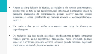 • Apesar da simplicidade da técnica, da exigência de poucos equipamentos,
assim como do fato de ser econômica, não inflamável e apresentar quase ou
nenhuma incidência de complicações, podem ocorrer reações tóxicas
sistêmicas e locais, geralmente de maneira discreta e, consequentemente,
tratável.
• Na maioria das vezes, estão relacionadas aos erros de técnica ou
superdosagem.
• Os pacientes que não forem assistidos imediatamente poderão apresentar
reações graves, como hipotensão, bradicardia, pulso irregular, palidez,
sudorese e arritmias, podendo ocorrer inclusive parada cardíaca, depressão
respiratória, ansiedade, tontura e convulsões
 