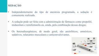 SEDAÇÃO
• Independentemente do tipo de anestesia programada, a sedação é
comumente realizada.
• A sedação pode ser feita com a administração de fármacos como propofol,
midazolam e remifentanila ou, ainda, pela combinação dessas drogas;
• Os benzodiazepínicos, de modo geral, são ansiolíticos, amnésicos,
sedativos, relaxantes musculares e anticonvulsivantes.
 