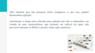 Vale salientar que não possuem efeito analgésico e, por isso, podem
desencadear agitação.
Atualmente, a droga mais utilizada para sedação tem sido o midazolam, em
virtude de suas características, que incluem: ser solúvel em água, não
provocar irritação ou flebite e possuir maior ação amnésica
 