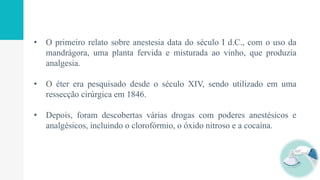 • O primeiro relato sobre anestesia data do século I d.C., com o uso da
mandrágora, uma planta fervida e misturada ao vinho, que produzia
analgesia.
• O éter era pesquisado desde o século XIV, sendo utilizado em uma
ressecção cirúrgica em 1846.
• Depois, foram descobertas várias drogas com poderes anestésicos e
analgésicos, incluindo o clorofórmio, o óxido nitroso e a cocaína.
 