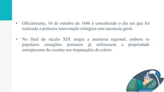 • Oficialmente, 16 de outubro de 1846 é considerado o dia em que foi
realizada a primeira intervenção cirúrgica com anestesia geral.
• No final do século XIX surgiu a anestesia regional, embora os
populares cirurgiões peruanos já utilizassem a propriedade
entorpecente da cocaína nas trepanações de crânio.
 