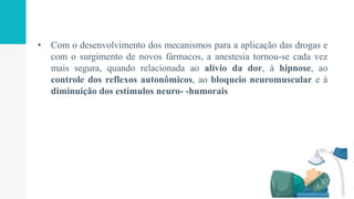• Com o desenvolvimento dos mecanismos para a aplicação das drogas e
com o surgimento de novos fármacos, a anestesia tornou-se cada vez
mais segura, quando relacionada ao alívio da dor, à hipnose, ao
controle dos reflexos autonômicos, ao bloqueio neuromuscular e à
diminuição dos estímulos neuro- -humorais
 