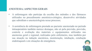 ANESTESIA: ASPECTOS GERAIS
• A enfermagem não participa da escolha dos métodos e dos fármacos
utilizados no procedimento anestésico-cirúrgico, desenvolve atividades
que subsidiam o anestesiologista nesse processo;
• A assistência de enfermagem prestada ao paciente anestesiado no período
intraoperatório também merece destaque, não só pela previsão, provisão,
controle e avaliação dos materiais e equipamentos utilizados nas
anestesias geral e regional, realizados pelo enfermeiro, mas também por
sua atuação na indução anestésica, monitoração, intubação, extubação
endotraqueal e em situações de emergência.
 