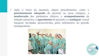 • Após o início da anestesia, alguns procedimentos, como o
posicionamento adequado do paciente na mesa cirúrgica, a
monitoração dos parâmetros clínicos, o acompanhamento da
indução anestésica, o aquecimento do paciente e a sondagem vesical
integram atividades desenvolvidas pelos enfermeiros no período
intraoperatório.
 
