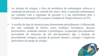 • Ao término da cirurgia, o foco da assistência de enfermagem voltou-se à
extubação do paciente, ao controle dos sinais vitais, à aspiração endotraqueal,
aos cuidados com a segurança do paciente e a sua transferência para a
Unidade de Internação (UI) ou para a Unidade de Terapia Intensiva (UTI).
• A escolha do tipo de anestesia para determinado procedimento é influenciada
por uma variedade de fatores, como condições fisiológicas; doenças
preexistentes, condições mentais e psicológicas, recuperação pós-operatória,
necessidade de manuseio da dor pós-operatória, tipo e duração do
procedimento cirúrgico, posição do paciente durante a cirurgia e exigências
particulares da equipe de cirurgia
 