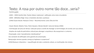 (1843 – 1903) Camillo Sitte: Tecido Urbano tradicional + edificação como meio circundante
(1858 - 1905)Alois Riegl: Criou o Inventário dos bens austríacos
(1940) Cesare Brandi: Restauro Crítico – Reconhecimento como Obra de Arte
- Cesare Brandi, Roberto Pane, Pietro Gazzala e Renato Bonelli: Carta de Veneza (1964)
- Contribuição da Carta de Veneza: Cada país possui a tarefa de empregar as terminologias de acordo com sua cultura;
- Ampliou da noção de patrimônio cultural para abranger a arquitetura não excepcional e o entorno;
-Preservação como “procedimento interdisciplinar”
Uso constante da edificação como garantia da conservação;
Restauração termina quando começa as hipóteses e conjecturas”
(1950) Restauro Urbanístico – requalificação de todo o ambiente urbano, as reutilizações dos imóveis.
Texto: A rosa por outro nome tão doce...seria?
Continuação
 