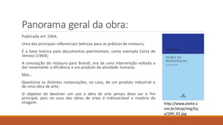 Panorama geral da obra:
Publicado em 1964;
Uma das principais referenciais teóricos para as práticas de restauro;
É a base teórica para documentos patrimoniais, como exemplo Carta de
Veneza (1964);
A concepção de restauro para Brandi, era de uma intervenção voltada a
dar novamente a eficiência a um produto da atividade humana.
Mas...
Questiona as distintas restaurações, no caso, de um produto industrial e
de uma obra de arte;
O objetivo de devolver um uso a obra de arte jamais deve ser o fim
principal, pois no caso das obras de artes é indissociável a matéria da
imagem. http://www.atelie.c
om.br/shop/img/loj
a/249_01.jpg
 