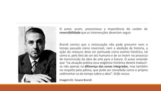 O autor, assim, preconizava a importância do caráter de
reversibilidade que as intervenções deveriam seguir.
Brandi conclui que a restauração não pode presumir nem o
tempo passado como reversível, nem a abolição da historia, a
ação do restauro deve ser pontuada como evento histórico, tal
como é, pelo fato de ser ato humano e de se inserir no processo
de transmissão da obra de arte para o futuro. O autor entende
que “na atuação prática essa exigência histórica deverá traduzir-
se não apenas na diferença das zonas integradas, mas também
no respeito pela pátina, que pode ser concebida como o próprio
sedimentar-se do tempo sobre a obra”. Grifo nosso.
Imagem 01: Cesare Brandi
 