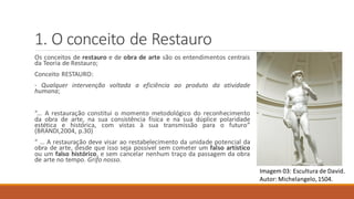 1. O conceito de Restauro
Os conceitos de restauro e de obra de arte são os entendimentos centrais
da Teoria de Restauro;
Conceito RESTAURO:
- Qualquer intervenção voltada a eficiência ao produto da atividade
humana;
“... A restauração constitui o momento metodológico do reconhecimento
da obra de arte, na sua consistência física e na sua dúplice polaridade
estética e histórica, com vistas à sua transmissão para o futuro”
(BRANDI,2004, p.30)
“ ... A restauração deve visar ao restabelecimento da unidade potencial da
obra de arte, desde que isso seja possível sem cometer um falso artístico
ou um falso histórico, e sem cancelar nenhum traço da passagem da obra
de arte no tempo. Grifo nosso.
Imagem 03: Escultura de David.
Autor: Michelangelo,1504.
 