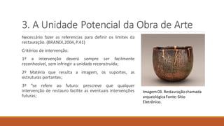 3. A Unidade Potencial da Obra de Arte
Necessário fazer as referencias para definir os limites da
restauração. (BRANDI,2004,P.41)
Critérios de intervenção:
1º a intervenção deverá sempre ser facilmente
reconhecível, sem infringir a unidade reconstruída;
2º Matéria que resulta a imagem, os suportes, as
estruturas portantes;
3º “se refere ao futuro: prescreve que qualquer
intervenção de restauro facilite as eventuais intervenções
futuras;
Imagem 03. Restauraçãochamada
arqueológicaFonte:Sítio
Eletrônico.
 