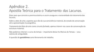 Apêndice 2.
Apostila Teórica para o Tratamento das Lacunas.
Dizer para que consiste a premissateórica e assim assegurar a racionalidade do tratamento das
lacunas;
Sobre a obra de arte; aspectos que vão da sua consistência material, do estado de conservação
até a apresentação museográfica;
Tratamento da Obra de arte como circuito fechado, apenas intervir nos casos de conservação da
estrutura material;
Não podemos interver o curso do tempo – importante deixar As Marcas do Tempo. – seus
valores de antiguidade.
A questão do gestaltimos comoferramenta de trabalho.
 
